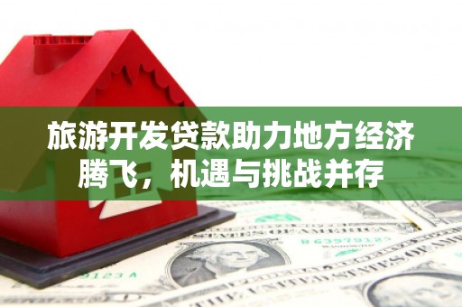 镜铁旅游开发贷款助力地方经济腾飞，机遇与挑战并存